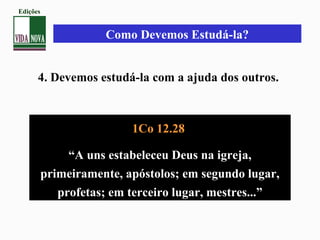 Como Devemos Estudá-la?
4. Devemos estudá-la com a ajuda dos outros.
1Co 12.28
“A uns estabeleceu Deus na igreja,
primeiramente, apóstolos; em segundo lugar,
profetas; em terceiro lugar, mestres...”
Edições
 