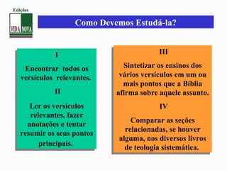 I
Encontrar todos os
versículos relevantes.
II
Ler os versículos
relevantes, fazer
anotações e tentar
resumir os seus pontos
principais.
I
Encontrar todos os
versículos relevantes.
II
Ler os versículos
relevantes, fazer
anotações e tentar
resumir os seus pontos
principais.
III
Sintetizar os ensinos dos
vários versículos em um ou
mais pontos que a Bíblia
afirma sobre aquele assunto.
IV
Comparar as seções
relacionadas, se houver
alguma, nos diversos livros
de teologia sistemática.
III
Sintetizar os ensinos dos
vários versículos em um ou
mais pontos que a Bíblia
afirma sobre aquele assunto.
IV
Comparar as seções
relacionadas, se houver
alguma, nos diversos livros
de teologia sistemática.
Como Devemos Estudá-la?
Edições
 
