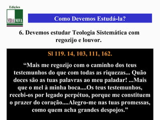 Sl 119. 14, 103, 111, 162.
“Mais me regozijo com o caminho dos teus
testemunhos do que com todas as riquezas... Quão
doces são as tuas palavras ao meu paladar! ...Mais
que o mel à minha boca....Os teus testemunhos,
recebi-os por legado perpétuo, porque me constituem
o prazer do coração....Alegro-me nas tuas promessas,
como quem acha grandes despojos.”
6. Devemos estudar Teologia Sistemática com
regozijo e louvor.
Como Devemos Estudá-la?
Edições
 