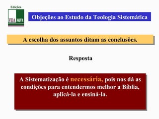 A escolha dos assuntos ditam as conclusões.A escolha dos assuntos ditam as conclusões.
A Sistematização é necessária, pois nos dá as
condições para entendermos melhor a Bíblia,
aplicá-la e ensiná-la.
A Sistematização é necessária, pois nos dá as
condições para entendermos melhor a Bíblia,
aplicá-la e ensiná-la.
Objeções ao Estudo da Teologia Sistemática
Resposta
Edições
 