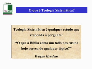 O que é Teologia Sistemática?
Teologia Sistemática é qualquer estudo que
responda à pergunta:
“O que a Bíblia como um todo nos ensina
hoje acerca de qualquer tópico?”
Wayne Grudem
Teologia Sistemática é qualquer estudo que
responda à pergunta:
“O que a Bíblia como um todo nos ensina
hoje acerca de qualquer tópico?”
Wayne Grudem
Edições
 
