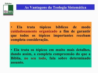 • Ela trata tópicos bíblicos de modo
cuidadosamente organizado a fim de garantir
que todos os tópicos importantes recebam
completa consideração.
• Ela trata os tópicos em muito mais detalhes,
dando assim, a completa compreensão do que a
Bíblia, no seu todo, fala sobre determinado
assunto.
As Vantagens da Teologia Sistemática
Edições
 