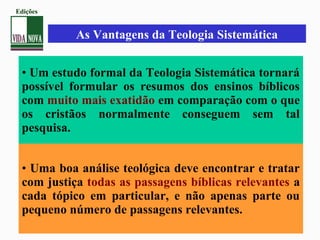 • Um estudo formal da Teologia Sistemática tornará
possível formular os resumos dos ensinos bíblicos
com muito mais exatidão em comparação com o que
os cristãos normalmente conseguem sem tal
pesquisa.
• Uma boa análise teológica deve encontrar e tratar
com justiça todas as passagens bíblicas relevantes a
cada tópico em particular, e não apenas parte ou
pequeno número de passagens relevantes.
As Vantagens da Teologia Sistemática
Edições
 