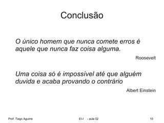 Conclusão

     O único homem que nunca comete erros é
     aquele que nunca faz coisa alguma.
                                                Roosevelt


     Uma coisa só é impossível até que alguém
     duvida e acaba provando o contrário
                                            Albert Einstein




Prof. Tiago Aguirre      EI-I   - aula 02               10
 