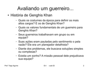 Avaliando um guerreiro...
    ●   História de Genghis Khan
               –      Quais os costumes da época para definir os mais
                      altos cargos? E os de Genghis Khan?
               –      Quais os valores fundamentais de um guerreiro para
                      Genghis Khan?
               –      Seus guerreiros trabalhavam em grupo ou em
                      equipe?
               –      Suas ações eram pautadas pelo sentimento o pela
                      razão? Ele era um planejador detalhista?
               –      Diante dos problemas, ele buscava soluções simples
                      ou complexas?
               –      Existia um sonho? A missão pessoal dele prejudicava
                      sua equipe?

Prof. Tiago Aguirre                      EI-I   - aula 02               2
 