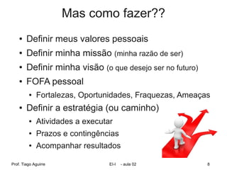 Mas como fazer??
    ●   Definir meus valores pessoais
    ●   Definir minha missão (minha razão de ser)
    ●   Definir minha visão (o que desejo ser no futuro)
    ●   FOFA pessoal
         ●   Fortalezas, Oportunidades, Fraquezas, Ameaças
    ●   Definir a estratégia (ou caminho)
         ●   Atividades a executar
         ●   Prazos e contingências
         ●   Acompanhar resultados

Prof. Tiago Aguirre              EI-I   - aula 02          8
 
