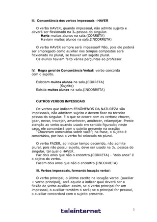 III. Concordância dos verbos impessoais - HAVER

  O verbo HAVER, quando impessoal, não admite sujeito e
deverá ser flexionado na 3a.pessoa do singular.
     Havia muitos alunos na sala.(CORRETA)
     Haviam muitos alunos na sala.(INCORRETA)

   O verbo HAVER sempre será impessoal? Não, pois ele poderá
ser empregado como auxiliar nos tempos compostos será
flexionado no plural, se houver um sujeito plural.
   Os alunos haviam feito várias perguntas ao professor.


IV. Regra geral de Concordância Verbal: verbo concorda
com o sujeito.

  Existiam muitos alunos na sala.(CORRETA)
                 (Sujeito)
  Existia muitos alunos na sala.(INCORRETA)


  OUTROS VERBOS IMPESSOAIS

   Os verbos que indicam FENÔMENOS DA NATUREZA são
impessoais, não admitem sujeito e devem ficar na terceira
pessoa do singular. É o que se ocorre com os verbos: chover,
gear, nevar, trovejar, amanhecer, anoitecer, relampejar. Preste
atenção ao verbo quando usado em sentido figurado; neste
caso, ele concordará com o sujeito presente na oração:
   “Choveram comentários sobre você”; na frase, o sujeito é
comentários, por isso o verbo foi colocado no plural.

   O verbo FAZER, ao indicar tempo decorrido, não admite
plural, pois não possui sujeito, deve ser usado na 3a. pessoa do
singular, tal qual o HAVER.
   Faz dois anos que não o encontro.(CORRETA) - “dois anos” é
o objeto do verbo.
   Fazem dois anos que não o encontro.(INCORRETA)

   III. Verbos impessoais, formando locução verbal:

   O verbo principal, o último escrito na locução verbal (auxiliar
+ verbo principal), será aquele a indicar qual deverá ser a
flexão do verbo auxiliar: assim, se o verbo principal for um
impessoal, o auxiliar também o será; se o principal for pessoal,
o auxiliar concordará com o sujeito presente.



                                                                 3
 