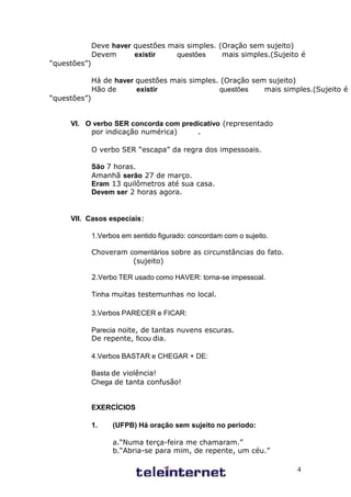 Deve haver questões mais simples. (Oração sem sujeito)
              Devem      existir    questões     mais simples.(Sujeito é
“questões”)

              Há de haver questões mais simples. (Oração sem sujeito)
              Hão de      existir               questões    mais simples.(Sujeito é
“questões”)


     VI. O verbo SER concorda com predicativo (representado
          por indicação numérica)     .

              O verbo SER “escapa” da regra dos impessoais.

              São 7 horas.
              Amanhã serão 27 de março.
              Eram 13 quilômetros até sua casa.
              Devem ser 2 horas agora.


     VII. Casos especiais:

              1.Verbos em sentido figurado: concordam com o sujeito.

              Choveram comentários sobre as circunstâncias do fato.
                        (sujeito)

              2.Verbo TER usado como HAVER: torna-se impessoal.

              Tinha muitas testemunhas no local.

              3.Verbos PARECER e FICAR:

              Parecia noite, de tantas nuvens escuras.
              De repente, ficou dia.

              4.Verbos BASTAR e CHEGAR + DE:

              Basta de violência!
              Chega de tanta confusão!


              EXERCÍCIOS

              1.    (UFPB) Há oração sem sujeito no período:

                    a.“Numa terça-feira me chamaram.”
                    b.“Abria-se para mim, de repente, um céu.”

                                                                       4
 