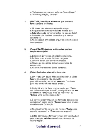 c.“Itabaiana estava a um salto do Santa Rosa.”
     d.“Não há judiação, coronel.”


2.   (PUCC-SP) Identifique a frase em que o uso da
     forma verbal é incorreto:

     a.Já fazem três semanas que não a vejo.
     b.Naquelas férias ficou ventando muitos dias.
     c.Estará havendo comemorações na sala ao lado?
     d.Não será por deslizes pequenos que iremos
     condená-lo.
     e.Não constam em nossos arquivos os nomes que
     você procura.


3.   (Fuvest/GV-SP) Assinale a alternativa que tem
     oração sem sujeito:

     a.Existe um povo que a bandeira empresta.
     b.Embora com atraso, haviam chegado.
     c.Existem flores que devoram insetos.
     d.Alguns de nós ainda tinham esperança de
     encontrá-lo.
     e.Há de haver recurso desta sentença.

4.   (Fatec) Assinale a alternativa incorreta:

     a.Em “Fazia um pouco mais que manhã”, o verbo
     fazer é impessoal e não equivale,
     gramaticalmente, ao verbo haver em “Havia-se
     passado uma semana desde então”.

     b.O significado de fazer corresponde, em “Fazia
     um pouco mais que manhã”, ao significado de ser
     ou estar em “Era pouco mais de meio-dia” ou
     “Estava uma tarde ensolarada.”

     c.É correto dizer “Haviam-se formado dois grupos
     contrários”, assim como “Devem haver dois grupos
     contrários em formação.”

     d.São igualmente corretas as formas “Fazia anos
     que ela esperava” e “Eram anos de espera”.

     e.Estão corretas as formas verbais em “Até há bem
     pouco tempo, existiam senadores com cara de
     vitória-régia”.

                                                         5
 
