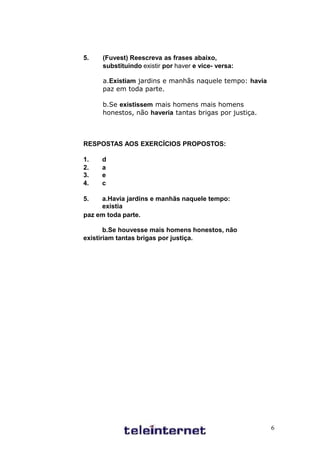 5.   (Fuvest) Reescreva as frases abaixo,
     substituindo existir por haver e vice- versa:

     a.Existiam jardins e manhãs naquele tempo: havia
     paz em toda parte.

     b.Se existissem mais homens mais homens
     honestos, não haveria tantas brigas por justiça.



RESPOSTAS AOS EXERCÍCIOS PROPOSTOS:

1.   d
2.   a
3.   e
4.   c

5.   a.Havia jardins e manhãs naquele tempo:
     existia
paz em toda parte.

       b.Se houvesse mais homens honestos, não
existiriam tantas brigas por justiça.




                                                        6
 
