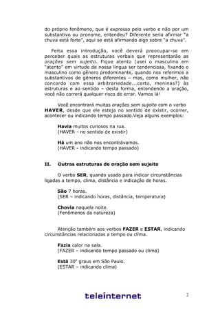 2
do próprio fenômeno, que é expresso pelo verbo e não por um
substantivo ou pronome, entendeu? Diferente seria afirmar “a
chuva está forte”, aqui se está afirmando algo sobre “a chuva”.
Feita essa introdução, você deverá preocupar-se em
perceber quais as estruturas verbais que representarão as
orações sem sujeito. Fique atento (usei o masculino em
“atento” em virtude de nossa língua ser tendenciosa, fixando o
masculino como gênero predominante, quando nos referimos a
substantivos de gêneros diferentes – mas, como mulher, não
concordo com essa arbitrariedade...certo, meninas?) às
estruturas e ao sentido – desta forma, entendendo a oração,
você não correrá qualquer risco de errar. Vamos lá!
Você encontrará muitas orações sem sujeito com o verbo
HAVER, desde que ele esteja no sentido de existir, ocorrer,
acontecer ou indicando tempo passado.Veja alguns exemplos:
Havia muitos curiosos na rua.
(HAVER - no sentido de existir)
Há um ano não nos encontrávamos.
(HAVER - indicando tempo passado)
II. Outras estruturas de oração sem sujeito
O verbo SER, quando usado para indicar circunstâncias
ligadas a tempo, clima, distância e indicação de horas.
São 7 horas.
(SER – indicando horas, distância, temperatura)
Chovia naquela noite.
(Fenômenos da natureza)
Atenção também aos verbos FAZER e ESTAR, indicando
circunstâncias relacionadas a tempo ou clima.
Fazia calor na sala.
(FAZER – indicando tempo passado ou clima)
Está 30o
graus em São Paulo.
(ESTAR – indicando clima)
 