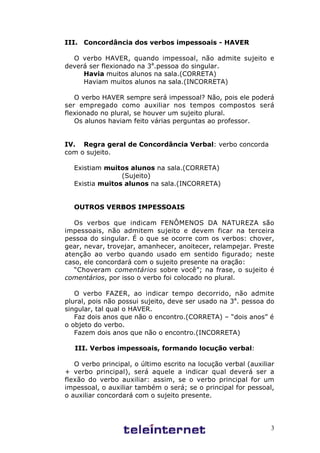 3
III. Concordância dos verbos impessoais - HAVER
O verbo HAVER, quando impessoal, não admite sujeito e
deverá ser flexionado na 3a
.pessoa do singular.
Havia muitos alunos na sala.(CORRETA)
Haviam muitos alunos na sala.(INCORRETA)
O verbo HAVER sempre será impessoal? Não, pois ele poderá
ser empregado como auxiliar nos tempos compostos será
flexionado no plural, se houver um sujeito plural.
Os alunos haviam feito várias perguntas ao professor.
IV. Regra geral de Concordância Verbal: verbo concorda
com o sujeito.
Existiam muitos alunos na sala.(CORRETA)
(Sujeito)
Existia muitos alunos na sala.(INCORRETA)
OUTROS VERBOS IMPESSOAIS
Os verbos que indicam FENÔMENOS DA NATUREZA são
impessoais, não admitem sujeito e devem ficar na terceira
pessoa do singular. É o que se ocorre com os verbos: chover,
gear, nevar, trovejar, amanhecer, anoitecer, relampejar. Preste
atenção ao verbo quando usado em sentido figurado; neste
caso, ele concordará com o sujeito presente na oração:
“Choveram comentários sobre você”; na frase, o sujeito é
comentários, por isso o verbo foi colocado no plural.
O verbo FAZER, ao indicar tempo decorrido, não admite
plural, pois não possui sujeito, deve ser usado na 3a
. pessoa do
singular, tal qual o HAVER.
Faz dois anos que não o encontro.(CORRETA) – “dois anos” é
o objeto do verbo.
Fazem dois anos que não o encontro.(INCORRETA)
III. Verbos impessoais, formando locução verbal:
O verbo principal, o último escrito na locução verbal (auxiliar
+ verbo principal), será aquele a indicar qual deverá ser a
flexão do verbo auxiliar: assim, se o verbo principal for um
impessoal, o auxiliar também o será; se o principal for pessoal,
o auxiliar concordará com o sujeito presente.
 
