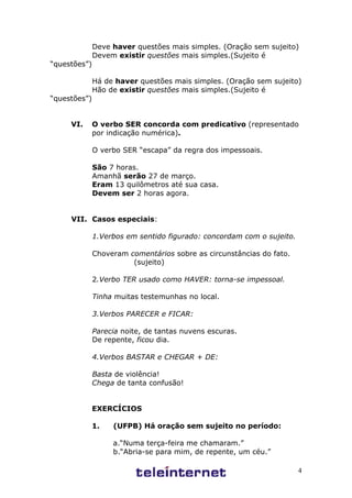 4
Deve haver questões mais simples. (Oração sem sujeito)
Devem existir questões mais simples.(Sujeito é
“questões”)
Há de haver questões mais simples. (Oração sem sujeito)
Hão de existir questões mais simples.(Sujeito é
“questões”)
VI. O verbo SER concorda com predicativo (representado
por indicação numérica).
O verbo SER “escapa” da regra dos impessoais.
São 7 horas.
Amanhã serão 27 de março.
Eram 13 quilômetros até sua casa.
Devem ser 2 horas agora.
VII. Casos especiais:
1.Verbos em sentido figurado: concordam com o sujeito.
Choveram comentários sobre as circunstâncias do fato.
(sujeito)
2.Verbo TER usado como HAVER: torna-se impessoal.
Tinha muitas testemunhas no local.
3.Verbos PARECER e FICAR:
Parecia noite, de tantas nuvens escuras.
De repente, ficou dia.
4.Verbos BASTAR e CHEGAR + DE:
Basta de violência!
Chega de tanta confusão!
EXERCÍCIOS
1. (UFPB) Há oração sem sujeito no período:
a.“Numa terça-feira me chamaram.”
b.“Abria-se para mim, de repente, um céu.”
 