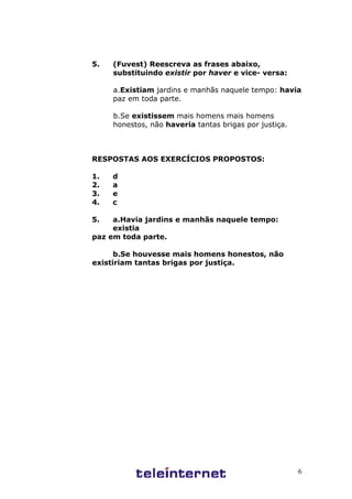6
5. (Fuvest) Reescreva as frases abaixo,
substituindo existir por haver e vice- versa:
a.Existiam jardins e manhãs naquele tempo: havia
paz em toda parte.
b.Se existissem mais homens mais homens
honestos, não haveria tantas brigas por justiça.
RESPOSTAS AOS EXERCÍCIOS PROPOSTOS:
1. d
2. a
3. e
4. c
5. a.Havia jardins e manhãs naquele tempo:
existia
paz em toda parte.
b.Se houvesse mais homens honestos, não
existiriam tantas brigas por justiça.
 