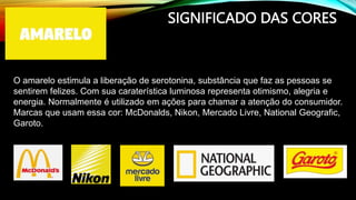 SIGNIFICADO DAS CORES
O amarelo estimula a liberação de serotonina, substância que faz as pessoas se
sentirem felizes. Com sua caraterística luminosa representa otimismo, alegria e
energia. Normalmente é utilizado em ações para chamar a atenção do consumidor.
Marcas que usam essa cor: McDonalds, Nikon, Mercado Livre, National Geografic,
Garoto.
 