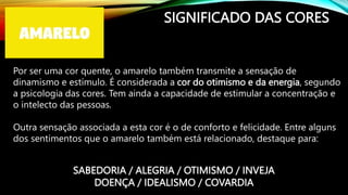 SIGNIFICADO DAS CORES
Por ser uma cor quente, o amarelo também transmite a sensação de
dinamismo e estímulo. É considerada a cor do otimismo e da energia, segundo
a psicologia das cores. Tem ainda a capacidade de estimular a concentração e
o intelecto das pessoas.
Outra sensação associada a esta cor é o de conforto e felicidade. Entre alguns
dos sentimentos que o amarelo também está relacionado, destaque para:
SABEDORIA / ALEGRIA / OTIMISMO / INVEJA
DOENÇA / IDEALISMO / COVARDIA
 