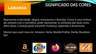 SIGNIFICADO DAS CORES
Representa criatividade, alegria, entusiasmo e diversão. Como é uma mistura
do amarelo com o vermelho, pode representar os atributos das duas cores.
Além disso, o laranja pode transmitir mudança, expansão e dinamismo.
Marcas que usam essa cor: Amazon, Fanta, Mozilla Firefox, Harley Davidson,
Gol
 