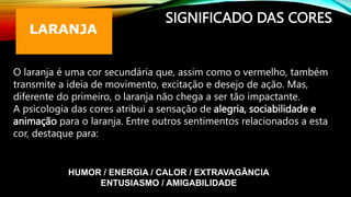 SIGNIFICADO DAS CORES
O laranja é uma cor secundária que, assim como o vermelho, também
transmite a ideia de movimento, excitação e desejo de ação. Mas,
diferente do primeiro, o laranja não chega a ser tão impactante.
A psicologia das cores atribui a sensação de alegria, sociabilidade e
animação para o laranja. Entre outros sentimentos relacionados a esta
cor, destaque para:
HUMOR / ENERGIA / CALOR / EXTRAVAGÂNCIA
ENTUSIASMO / AMIGABILIDADE
 