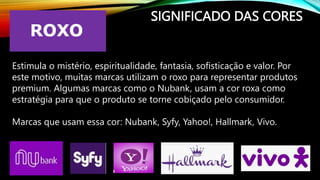 SIGNIFICADO DAS CORES
Estimula o mistério, espiritualidade, fantasia, sofisticação e valor. Por
este motivo, muitas marcas utilizam o roxo para representar produtos
premium. Algumas marcas como o Nubank, usam a cor roxa como
estratégia para que o produto se torne cobiçado pelo consumidor.
Marcas que usam essa cor: Nubank, Syfy, Yahoo!, Hallmark, Vivo.
 