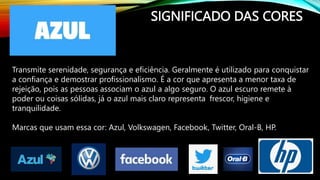 SIGNIFICADO DAS CORES
Transmite serenidade, segurança e eficiência. Geralmente é utilizado para conquistar
a confiança e demostrar profissionalismo. É a cor que apresenta a menor taxa de
rejeição, pois as pessoas associam o azul a algo seguro. O azul escuro remete à
poder ou coisas sólidas, já o azul mais claro representa frescor, higiene e
tranquilidade.
Marcas que usam essa cor: Azul, Volkswagen, Facebook, Twitter, Oral-B, HP.
 