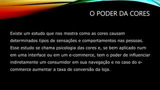 O PODER DA CORES
Existe um estudo que nos mostra como as cores causam
determinados tipos de sensações e comportamentos nas pessoas.
Esse estudo se chama psicologia das cores e, se bem aplicado num
em uma interface ou em um e-commerce, tem o poder de influenciar
indiretamente um consumidor em sua navegação e no caso do e-
commerce aumentar a taxa de conversão da loja.
 