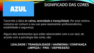 SIGNIFICADO DAS CORES
Transmite a ideia de calma, serenidade e tranquilidade. Por esse motivo,
costuma ser comum o seu uso para representar profissionalismo,
estabilidade e segurança.
Alguns dos sentimentos que estão relacionados com a cor azul, de
acordo com a psicologia das cores, são:
LEALDADE / TRANQUILIDADE / HARMONIA / CONFIANÇA
LIMPEZA / FRIO / DEPRESSÃO
 