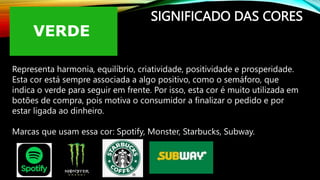SIGNIFICADO DAS CORES
Representa harmonia, equilíbrio, criatividade, positividade e prosperidade.
Esta cor está sempre associada a algo positivo, como o semáforo, que
indica o verde para seguir em frente. Por isso, esta cor é muito utilizada em
botões de compra, pois motiva o consumidor a finalizar o pedido e por
estar ligada ao dinheiro.
Marcas que usam essa cor: Spotify, Monster, Starbucks, Subway.
 