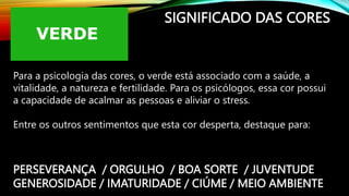 SIGNIFICADO DAS CORES
Para a psicologia das cores, o verde está associado com a saúde, a
vitalidade, a natureza e fertilidade. Para os psicólogos, essa cor possui
a capacidade de acalmar as pessoas e aliviar o stress.
Entre os outros sentimentos que esta cor desperta, destaque para:
PERSEVERANÇA / ORGULHO / BOA SORTE / JUVENTUDE
GENEROSIDADE / IMATURIDADE / CIÚME / MEIO AMBIENTE
 
