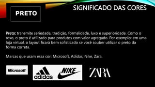 SIGNIFICADO DAS CORES
Preto: transmite seriedade, tradição, formalidade, luxo e superioridade. Como o
roxo, o preto é utilizado para produtos com valor agregado. Por exemplo: em uma
loja virtual, o layout ficará bem sofisticado se você souber utilizar o preto da
forma correta.
Marcas que usam essa cor: Microsoft, Adidas, Nike, Zara.
 