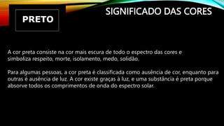 SIGNIFICADO DAS CORES
A cor preta consiste na cor mais escura de todo o espectro das cores e
simboliza respeito, morte, isolamento, medo, solidão.
Para algumas pessoas, a cor preta é classificada como ausência de cor, enquanto para
outras é ausência de luz. A cor existe graças à luz, e uma substância é preta porque
absorve todos os comprimentos de onda do espectro solar.
 