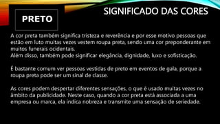 SIGNIFICADO DAS CORES
A cor preta também significa tristeza e reverência e por esse motivo pessoas que
estão em luto muitas vezes vestem roupa preta, sendo uma cor preponderante em
muitos funerais ocidentais.
Além disso, também pode significar elegância, dignidade, luxo e sofisticação.
É bastante comum ver pessoas vestidas de preto em eventos de gala, porque a
roupa preta pode ser um sinal de classe.
As cores podem despertar diferentes sensações, o que é usado muitas vezes no
âmbito da publicidade. Neste caso, quando a cor preta está associada a uma
empresa ou marca, ela indica nobreza e transmite uma sensação de seriedade.
 