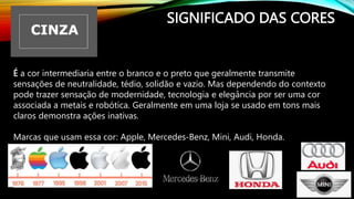 SIGNIFICADO DAS CORES
É a cor intermediaria entre o branco e o preto que geralmente transmite
sensações de neutralidade, tédio, solidão e vazio. Mas dependendo do contexto
pode trazer sensação de modernidade, tecnologia e elegância por ser uma cor
associada a metais e robótica. Geralmente em uma loja se usado em tons mais
claros demonstra ações inativas.
Marcas que usam essa cor: Apple, Mercedes-Benz, Mini, Audi, Honda.
 