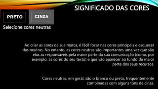 SIGNIFICADO DAS CORES
Ao criar as cores da sua marca, é fácil focar nas cores principais e esquecer
das neutras. No entanto, as cores neutras são importantes uma vez que são
elas as responsáveis pela maior parte da sua comunicação (como, por
exemplo, as cores do seu texto) e que vão aparecer ao fundo da maior
parte dos seus recursos.
Cores neutras, em geral, são o branco ou preto, frequentemente
combinadas com alguns tons de cinza.
Selecione cores neutras
 