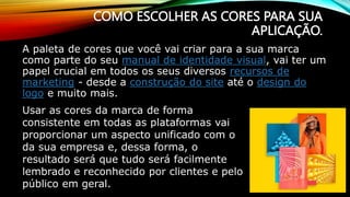 COMO ESCOLHER AS CORES PARA SUA
APLICAÇÃO.
A paleta de cores que você vai criar para a sua marca
como parte do seu manual de identidade visual, vai ter um
papel crucial em todos os seus diversos recursos de
marketing - desde a construção do site até o design do
logo e muito mais.
Usar as cores da marca de forma
consistente em todas as plataformas vai
proporcionar um aspecto unificado com o
da sua empresa e, dessa forma, o
resultado será que tudo será facilmente
lembrado e reconhecido por clientes e pelo
público em geral.
 