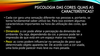 PSICOLOGIA DAS CORES: QUAIS AS
CARACTERÍSTICAS?
• Cada cor gera uma sensação diferente nas pessoas e, portanto, se
torna fundamental saber utilizá-las. Para isso existem algumas
características importantes na hora da utilização das cores, que
são:
• Dimensão: a cor pode afetar a percepção da dimensão do
ambiente. Ou seja, dependendo da cor, a pessoa pode ter a
impressão de que está em um espaço maior ou menor.
• Peso: as cores podem influenciar na sensação de peso que
determinado objeto aparenta ter. De acordo com a cor usada,
uma bola pode parecer mais leve ou mais pesada.
 