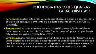 • Iluminação: existem diferentes variações na absorção de luz, de acordo com a
cor. Isso faz com que o ambiente ou o objeto aparente ser mais escuro ou
iluminado.
• Temperatura: as cores também podem transmitir a sensação de ambiente
mais quente ou mais frio. As chamadas "cores quentes", por exemplo, levam
este nome por passarem esse tipo "calor".
• Simbolismo: a transmissão da ideia e significado que cada cor transmite pode
variar de pessoa para pessoa, de acordo com as experiências de vida de cada
um. Também é possível que uma cor desperte vários sentimentos e emoções
distintas em uma mesma pessoa em diferentes momentos de sua vida.
PSICOLOGIA DAS CORES: QUAIS AS
CARACTERÍSTICAS?
 