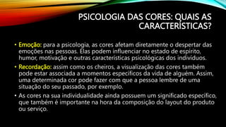 • Emoção: para a psicologia, as cores afetam diretamente o despertar das
emoções nas pessoas. Elas podem influenciar no estado de espírito,
humor, motivação e outras características psicológicas dos indivíduos.
• Recordação: assim como os cheiros, a visualização das cores também
pode estar associada a momentos específicos da vida de alguém. Assim,
uma determinada cor pode fazer com que a pessoa lembre de uma
situação do seu passado, por exemplo.
• As cores na sua individualidade ainda possuem um significado específico,
que também é importante na hora da composição do layout do produto
ou serviço.
PSICOLOGIA DAS CORES: QUAIS AS
CARACTERÍSTICAS?
 