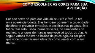 Cor não serve só para dar vida ao seu site e fazê-lo ter
uma aparência bonita. Elas também possuem a capacidade
de afetar e provocar emoções específicas nas pessoas. Esta
tática tem sido usada inúmeras vezes, de campanhas de
marketing a logos de marcas que você vê todos os dias. A
seguir, vamos mostrar o básico da psicologia da cor para
que você possa ter uma ideia de como usá-la com a sua
marca.
COMO ESCOLHER AS CORES PARA SUA
APLICAÇÃO.
 