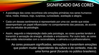 SIGNIFICADO DAS CORES
• A psicologia das cores reconhece oito emoções primárias nos seres humanos:
raiva, medo, tristeza, nojo, surpresa, curiosidade, aceitação e alegria.
• Cada um desses sentimentos é representado por uma cor, sendo que estas
desempenham um papel influenciador no comportamento das pessoas, de acordo
com os estudos da psicologia.
• Assim, segundo a interpretação dada pela psicologia, as cores quentes tendem a
transmitir a sensação de energia, atividade e entusiasmo. Por outro lado, as cores
frias estão relacionadas com a racionalidade, a calmaria e o profissionalismo.
As cores possuem significados, sensações e transmitem emoções
que podem mudar dependendo da cultura e do contexto, mas de
uma forma geral (focando no público brasileiro).
 