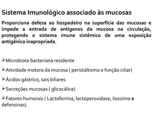 Sistema Imunológico associado às mucosas
Proporciona defesa ao hospedeiro na superfície das mucosas e
impede a entrada de antígenos da mucosa na circulação,
protegendo o sistema imune sistêmico de uma exposição
antigênica inapropriada.
Microbiota bacteriana residente
Atividade motora da mucosa ( peristaltismo e função ciliar)
Ácidos gástrico, sais biliares
Secreções mucosas ( glicocálice)
Fatores humorais ( Lactoferrina, lactoperoxidase, lisozima e
defensinas)
 