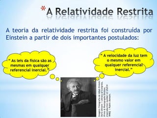 *
A teoria da relatividade restrita foi construída por
Einstein a partir de dois importantes postulados:
“ As leis da física são as
mesmas em qualquer
referencial inercial.’’
“ A velocidade da luz tem
o mesmo valor em
qualquer referencial
inercial.”
Imagem:FotografiadeAlbetEintein/
DorisUlmann/LibraryofCongress,
Prints&PhotographsDivision,
[reproductionnumberLC-USZC4-
4940]/PublicDomain.
 