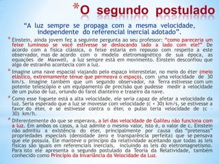 *O segundo postulado
“A luz sempre se propaga com a mesma velocidade,
independente do referencial inercial adotado”.
* Einstein, ainda jovem fez a seguinte pergunta ao seu professor: “como pareceria um
feixe luminoso se você estivesse se deslocando lado a lado com ele?” De
acordo com a física clássica, o feixe estaria em repouso com respeito a este
observador, mas de acordo com o modelo eletromagnético de sua época, as
equações de Maxwell, a luz sempre está em movimento. Einstein desconfiou que
algo de estranho acontecia com a luz.
* Imagine uma nave espacial viajando pelo espaço interestelar, no meio do éter (meio
elástico, extremamente ténue que permeava o espaço), com uma velocidade de 30
km/s. Imagine também que um segundo observador, na Terra estivesse com um
potente telescópio e um equipamento de precisão que pudesse medir a velocidade
de um pulso de luz, oriundo do farol dianteiro e traseiro da nave.
* Como esse foguete está a alta velocidade, ele seria capaz de afetar a velocidade da
luz. Seria esperado que a luz se movesse com velocidade (c + 30) km/s, se estivesse a
favor do éter, e se estivesse contra o éter, o pulso teria velocidade de (c –
30) km/h.
* Diferentemente do que se esperava, a lei das velocidade de Galileu não funciona com
a luz. Em ambos os casos, a luz admite o mesmo valor, isto é, o valor de c. Einstein
não admitiu a existência do éter, principalmente por causa das “pretensas”
propriedades especiais (densidade zero e transparência perfeita) que se pensava
que ele possuía. Ele manteve o princípio da relatividade aceitando que todas as leis
físicas são iguais em referenciais inerciais, incluindo as leis do eletromagnetismo.
Para isto ele apresenta o segundo postulado da Teoria da Relatividade, também
conhecido como Princípio da Invariância da Velocidade da Luz.
 
