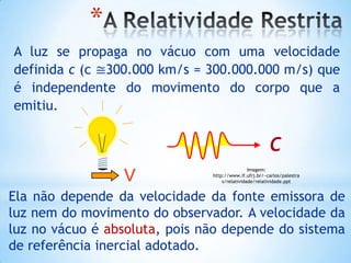 A luz se propaga no vácuo com uma velocidade
definida c (c ≅300.000 km/s = 300.000.000 m/s) que
é independente do movimento do corpo que a
emitiu.
c
V
Ela não depende da velocidade da fonte emissora de
luz nem do movimento do observador. A velocidade da
luz no vácuo é absoluta, pois não depende do sistema
de referência inercial adotado.
*
Imagem:
http://www.if.ufrj.br/~carlos/palestra
s/relatividade/relatividade.ppt
 