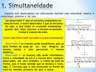 Suponha dois observadores em referenciais inerciais com velocidade relativa V
(velocidade próxima à da luz).
Um observador S’ que se encontra exatamente no
meio do trem, e outro observador S que se encontra
no solo, e que estão se cruzando exatamente
quando dois raios ocorrem e atinjam as posições
frontal e traseira do trem.
Como cada observador perceberá os dois fenômenos?
- Observador S os eventos serão simultâneos, pois as
duas frentes de onda de luz irão atingi-lo ao
mesmo tempo e elas percorrem a mesma
distância.
- Observador S’ os eventos não serão simultâneos.
Como a velocidade da luz é a mesma para qualquer
observador, ele verá primeiro a frente de onda da
frente, pois é neste sentido que se desloca o trem,
logo, S’ concluiu que o raio produzido na frente do
trem foi emitido primeiro do que o outro.
 
