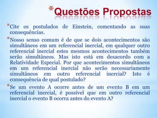 *Questões Propostas
*Cite os postulados de Einstein, comentando as suas
consequências.
*Nosso senso comum é de que se dois acontecimentos são
simultâneos em um referencial inercial, em qualquer outro
referencial inercial estes mesmos acontecimentos também
serão simultâneos. Mas isto está em desacordo com a
Relatividade Especial. Por que acontecimentos simultâneos
em um referencial inercial não serão necessariamente
simultâneos em outro referencial inercial? Isto é
consequência de qual postulado?
*Se um evento A ocorre antes de um evento B em um
referencial inercial, é possível que em outro referencial
inercial o evento B ocorra antes do evento A?
 