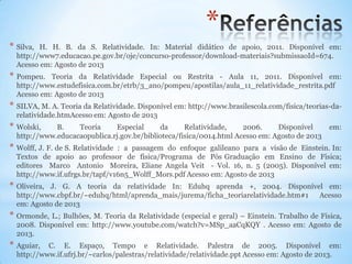 *
* Silva, H. H. B. da S. Relatividade. In: Material didático de apoio, 2011. Disponível em:
http://www7.educacao.pe.gov.br/oje/concurso-professor/download-materiais?submissaoId=674.
Acesso em: Agosto de 2013
* Pompeu. Teoria da Relatividade Especial ou Restrita - Aula 11, 2011. Disponível em:
http://www.estudefisica.com.br/etrb/3_ano/pompeu/apostilas/aula_11_relatividade_restrita.pdf
Acesso em: Agosto de 2013
* SILVA, M. A. Teoria da Relatividade. Disponível em: http://www.brasilescola.com/fisica/teorias-da-
relatividade.htmAcesso em: Agosto de 2013
* Wolski, B. Teoria Especial da Relatividade, 2006. Disponível em:
http://www.educacaopublica.rj.gov.br/biblioteca/fisica/0014.html Acesso em: Agosto de 2013
* Wolff, J. F. de S. Relatividade : a passagem do enfoque galileano para a visão de Einstein. In:
Textos de apoio ao professor de física/Programa de Pós Graduação em Ensino de Física;
editores Marco Antonio Moreira, Eliane Angela Veit - Vol. 16, n. 5 (2005). Disponível em:
http://www.if.ufrgs.br/tapf/v16n5_Wolff_Mors.pdf Acesso em: Agosto de 2013
* Oliveira, J. G. A teoria da relatividade In: Eduhq aprenda +, 2004. Disponível em:
http://www.cbpf.br/~eduhq/html/aprenda_mais/jurema/ficha_teoriarelatividade.htm#1 Acesso
em: Agosto de 2013
* Ormonde, L.; Bulhões, M. Teoria da Relatividade (especial e geral) – Einstein. Trabalho de Física,
2008. Disponível em: http://www.youtube.com/watch?v=MSp_aaCqKQY . Acesso em: Agosto de
2013.
* Aguiar, C. E. Espaço, Tempo e Relatividade. Palestra de 2005. Disponível em:
http://www.if.ufrj.br/~carlos/palestras/relatividade/relatividade.ppt Acesso em: Agosto de 2013.
 