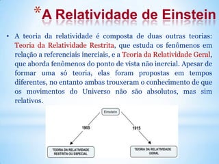 *A Relatividade de Einstein
• A teoria da relatividade é composta de duas outras teorias:
Teoria da Relatividade Restrita, que estuda os fenômenos em
relação a referenciais inerciais, e a Teoria da Relatividade Geral,
que aborda fenômenos do ponto de vista não inercial. Apesar de
formar uma só teoria, elas foram propostas em tempos
diferentes, no entanto ambas trouxeram o conhecimento de que
os movimentos do Universo não são absolutos, mas sim
relativos.
 
