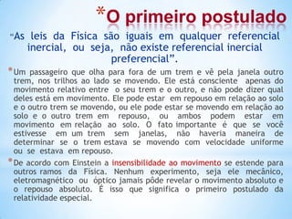 *O primeiro postulado
“As leis da Física são iguais em qualquer referencial
inercial, ou seja, não existe referencial inercial
preferencial”.
*Um passageiro que olha para fora de um trem e vê pela janela outro
trem, nos trilhos ao lado se movendo. Ele está consciente apenas do
movimento relativo entre o seu trem e o outro, e não pode dizer qual
deles está em movimento. Ele pode estar em repouso em relação ao solo
e o outro trem se movendo, ou ele pode estar se movendo em relação ao
solo e o outro trem em repouso, ou ambos podem estar em
movimento em relação ao solo. O fato importante é que se você
estivesse em um trem sem janelas, não haveria maneira de
determinar se o trem estava se movendo com velocidade uniforme
ou se estava em repouso.
*De acordo com Einstein a insensibilidade ao movimento se estende para
outros ramos da Física. Nenhum experimento, seja ele mecânico,
eletromagnético ou óptico jamais pôde revelar o movimento absoluto e
o repouso absoluto. É isso que significa o primeiro postulado da
relatividade especial.
 