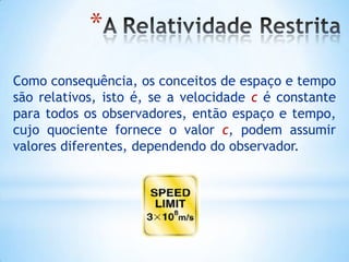*
Como consequência, os conceitos de espaço e tempo
são relativos, isto é, se a velocidade c é constante
para todos os observadores, então espaço e tempo,
cujo quociente fornece o valor c, podem assumir
valores diferentes, dependendo do observador.
 