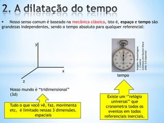  Nosso senso comum é baseado na mecânica clássica, isto é, espaço e tempo são
grandezas independentes, sendo o tempo absoluto para qualquer referencial:
x
y
z
Nosso mundo é “tridimensional”
(3d)
tempo
Tudo o que você vê, faz, movimenta
etc, é limitado nessas 3 dimensões.
espaciais
Existe um „‟relógio
universal‟‟ que
cronometra todos os
eventos em todos
referenciais inerciais.
Imagem:Wouterhagens
/Creative
CommonsAttribution-Share
Alike3.0Unported.
 